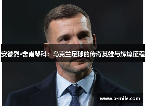 安德烈·舍甫琴科：乌克兰足球的传奇英雄与辉煌征程